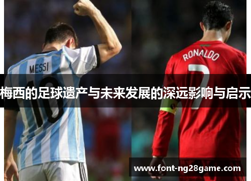梅西的足球遗产与未来发展的深远影响与启示