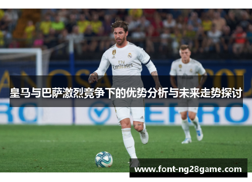 皇马与巴萨激烈竞争下的优势分析与未来走势探讨 皇马与巴萨激烈竞争下的优势分析与未来走势探讨
