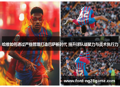 哈维如何通过严格管理打造巴萨新时代 提升球队凝聚力与战术执行力