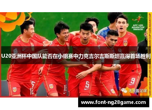 U20亚洲杯中国队能否在小组赛中力克吉尔吉斯斯坦赢得首场胜利