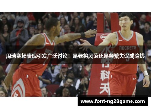 周琦赛场表现引发广泛讨论：是老将风范还是频繁失误成隐忧