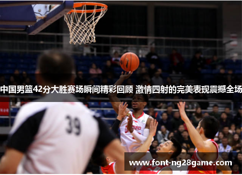 中国男篮42分大胜赛场瞬间精彩回顾 激情四射的完美表现震撼全场