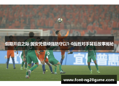 假期开启之际 国安凭借顽强防守以1-0战胜对手背后故事揭秘