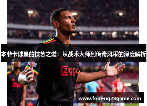 本菲卡球星的技艺之道：从战术大师到传奇风采的深度解析