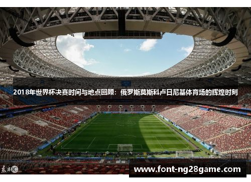 2018年世界杯决赛时间与地点回顾：俄罗斯莫斯科卢日尼基体育场的辉煌时刻