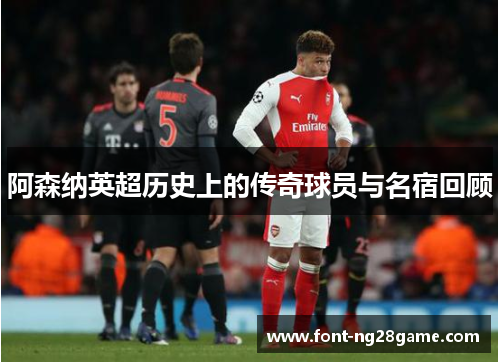 阿森纳英超历史上的传奇球员与名宿回顾