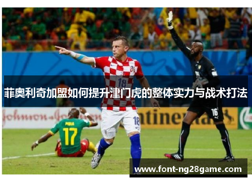 菲奥利奇加盟如何提升津门虎的整体实力与战术打法 菲奥利奇加盟如何提升津门虎的整体实力与战术打法