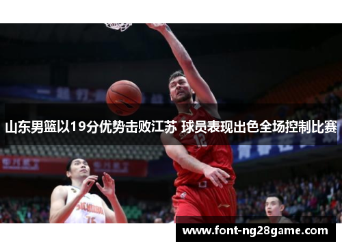 山东男篮以19分优势击败江苏 球员表现出色全场控制比赛